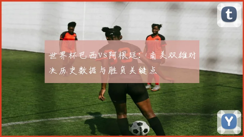 世界杯巴西vs阿根廷：南美双雄对决历史数据与胜负关键点