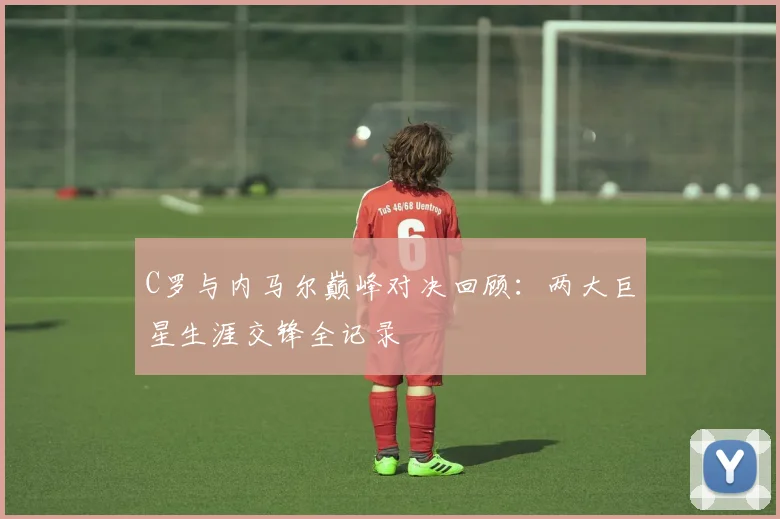 C罗与内马尔巅峰对决回顾：两大巨星生涯交锋全记录