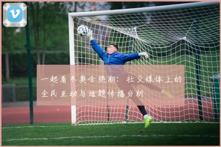 一起看冬奥会热潮：社交媒体上的全民互动与话题传播分析