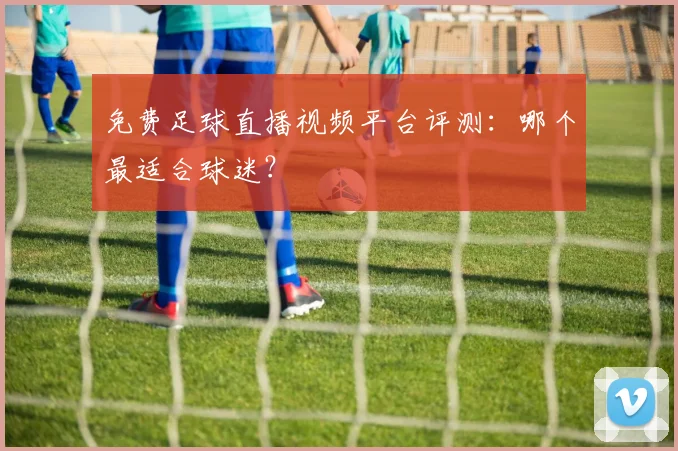 免费足球直播视频平台评测：哪个最适合球迷？