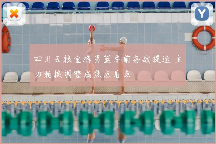 四川五粮金樽男篮季前备战提速 主力轮换调整成焦点看点