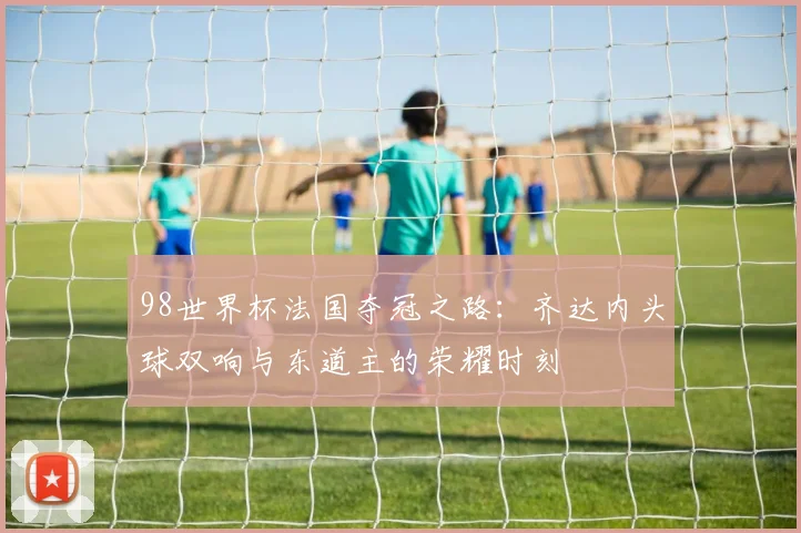 98世界杯法国夺冠之路：齐达内头球双响与东道主的荣耀时刻