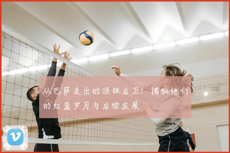 从巴萨走出的顶级后卫：揭秘他们的红蓝岁月与后续发展