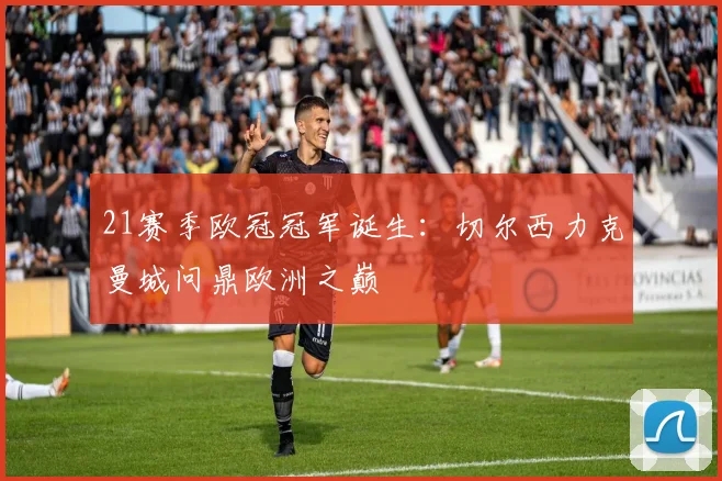 21赛季欧冠冠军诞生：切尔西力克曼城问鼎欧洲之巅