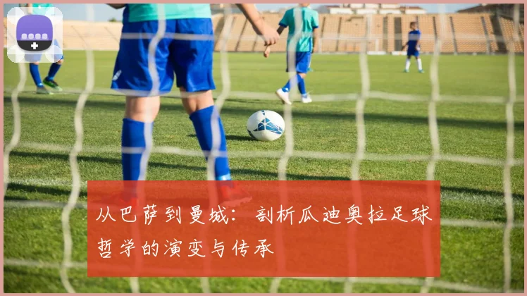 从巴萨到曼城：剖析瓜迪奥拉足球哲学的演变与传承